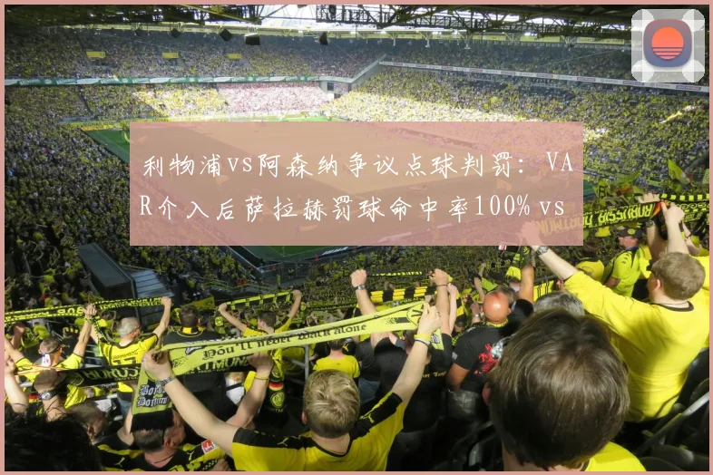 利物浦vs阿森纳争议点球判罚：VAR介入后萨拉赫罚球命中率100% vs 厄德高关键点球失手