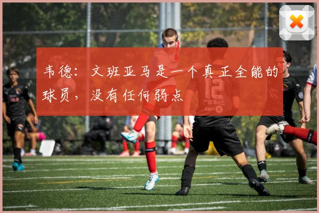 韦德：文班亚马是一个真正全能的球员，没有任何弱点
