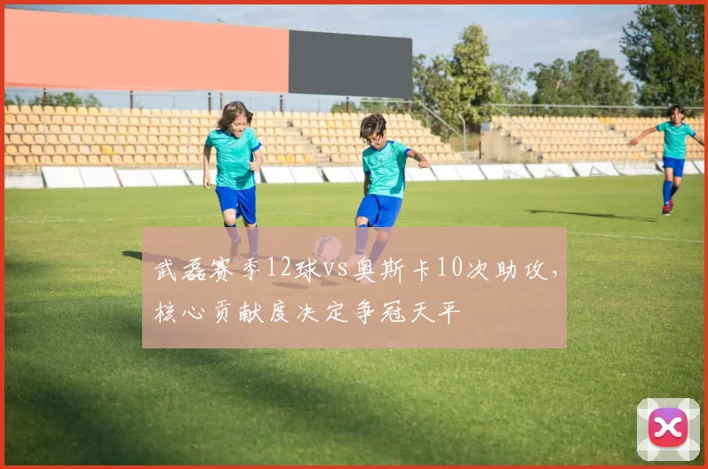 武磊赛季12球vs奥斯卡10次助攻,核心贡献度决定争冠天平