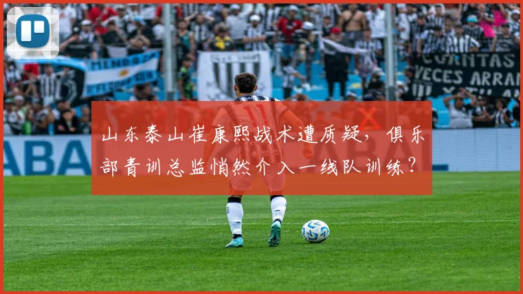 山东泰山崔康熙战术遭质疑，俱乐部青训总监悄然介入一线队训练？