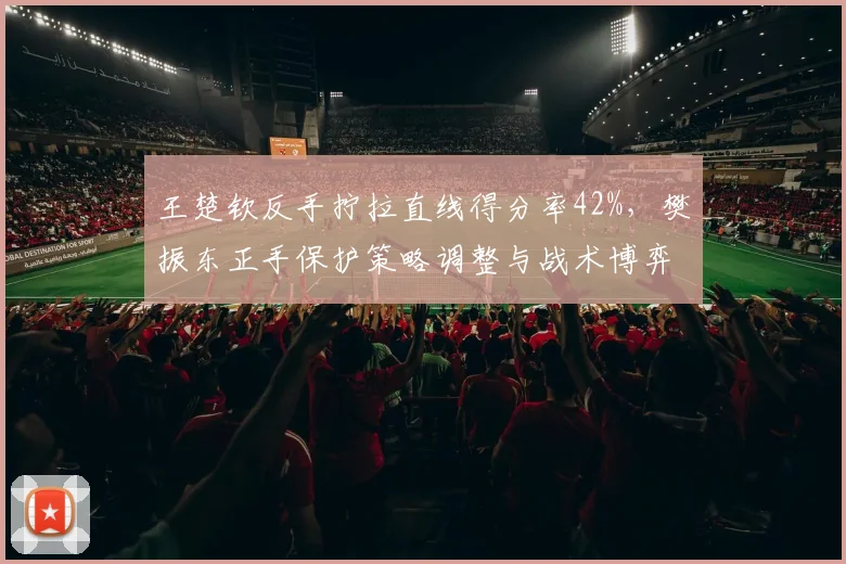 王楚钦反手拧拉直线得分率42%，樊振东正手保护策略调整与战术博弈