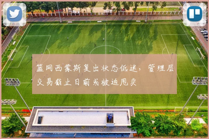 篮网西蒙斯复出状态低迷，管理层交易截止日前或被迫甩卖