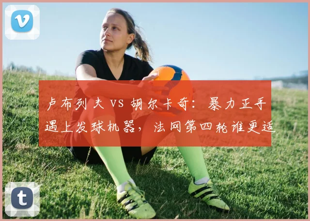 卢布列夫 vs 胡尔卡奇：暴力正手遇上发球机器，法网第四轮谁更适应红土节奏